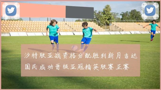沙特联亚战资格分配胜利新月吉达国民成功晋级亚冠精英联赛正赛