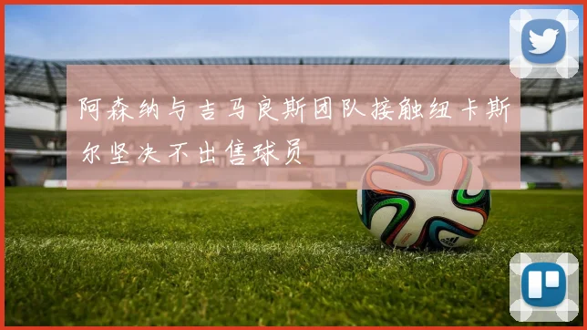 阿森纳与吉马良斯团队接触纽卡斯尔坚决不出售球员