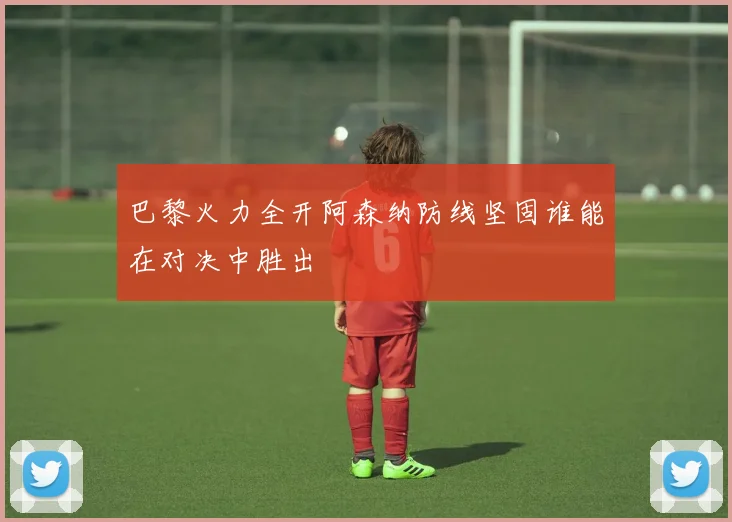 巴黎火力全开阿森纳防线坚固谁能在对决中胜出