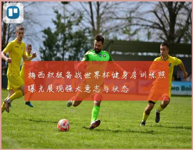 梅西积极备战世界杯健身房训练照曝光展现强大意志与状态