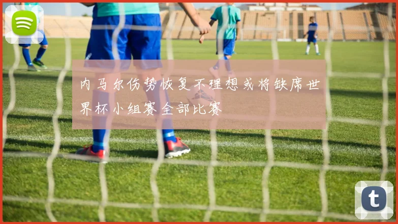 内马尔伤势恢复不理想或将缺席世界杯小组赛全部比赛