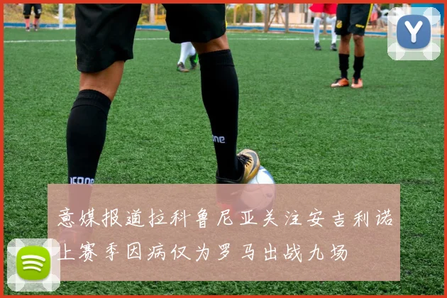 意媒报道拉科鲁尼亚关注安吉利诺上赛季因病仅为罗马出战九场
