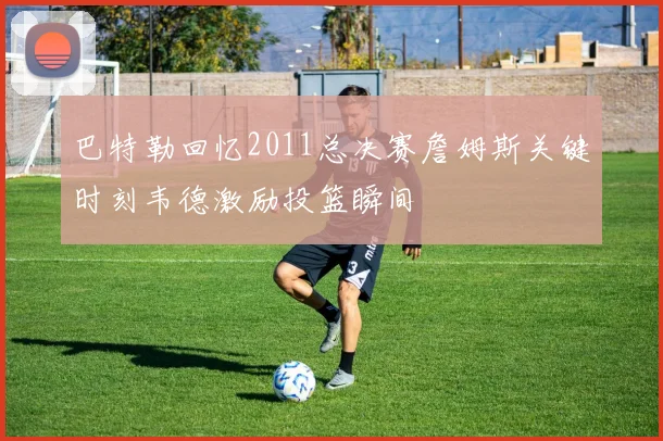 巴特勒回忆2011总决赛詹姆斯关键时刻韦德激励投篮瞬间