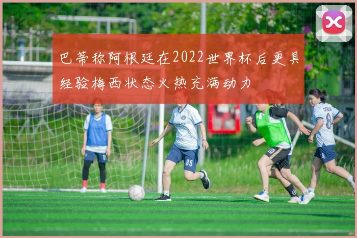 巴蒂称阿根廷在2022世界杯后更具经验梅西状态火热充满动力