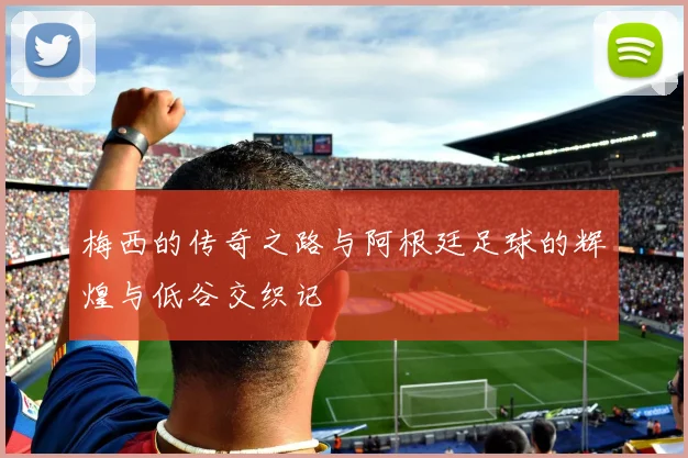 梅西的传奇之路与阿根廷足球的辉煌与低谷交织记