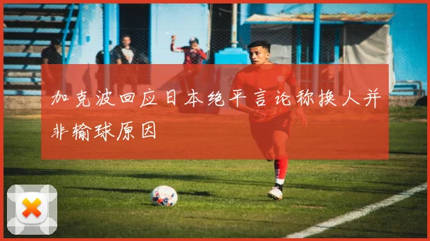 加克波回应日本绝平言论称换人并非输球原因