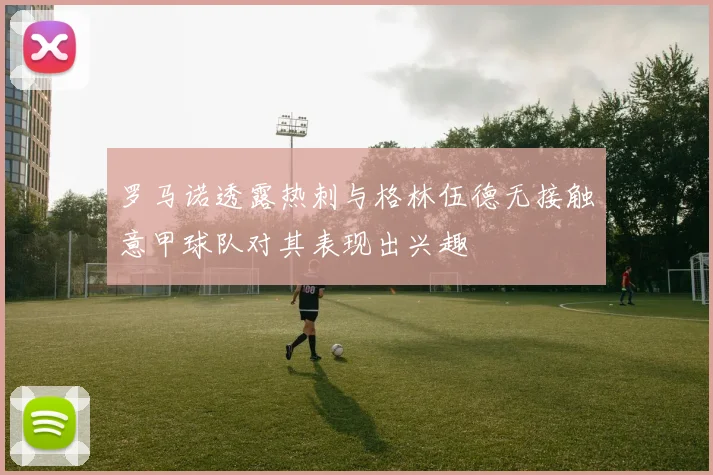 罗马诺透露热刺与格林伍德无接触意甲球队对其表现出兴趣