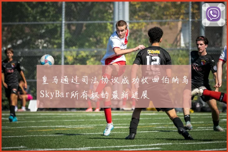 皇马通过司法协议成功收回伯纳乌SkyBar所有权的最新进展