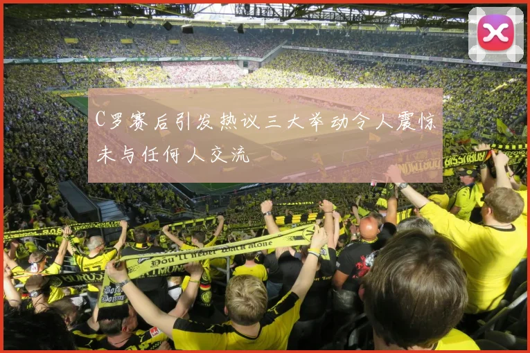 C罗赛后引发热议三大举动令人震惊未与任何人交流