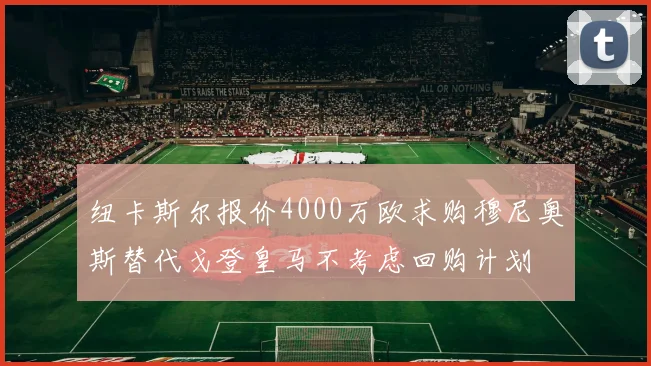 纽卡斯尔报价4000万欧求购穆尼奥斯替代戈登皇马不考虑回购计划